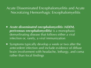 Acute Disseminated Encephalomyelitis and Acute Necrotizing Hemorrhagic Encephalomyelitis Acute disseminated encephalomyelitis   (ADEM, perivenous encephalomyelitis)  is a monophasic demyelinating disease that follows either a viral infection or, rarely, a viral immunization Symptoms typically develop a week or two after the antecedent infection and include evidence of diffuse brain involvement with headache, lethargy, and coma rather than focal findings 