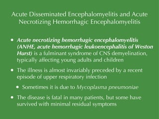 Acute Disseminated Encephalomyelitis and Acute Necrotizing Hemorrhagic Encephalomyelitis Acute necrotizing hemorrhagic encephalomyelitis (ANHE, acute hemorrhagic leukoencephalitis of Weston Hurst)  is a fulminant syndrome of CNS demyelination, typically affecting young adults and children The illness is almost invariably preceded by a recent episode of upper respiratory infection Sometimes it is due to  Mycoplasma pneumoniae The disease is fatal in many patients, but some have survived with minimal residual symptoms 
