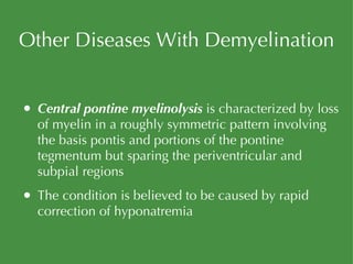 Other Diseases With Demyelination Central pontine myelinolysis  is characterized by loss of myelin in a roughly symmetric pattern involving the basis pontis and portions of the pontine tegmentum but sparing the periventricular and subpial regions The condition is believed to be caused by rapid correction of hyponatremia 