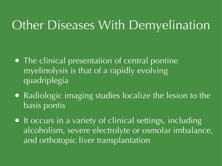 Other Diseases With Demyelination The clinical presentation of central pontine myelinolysis is that of a rapidly evolving quadriplegia Radiologic imaging studies localize the lesion to the basis pontis It occurs in a variety of clinical settings, including alcoholism, severe electrolyte or osmolar imbalance, and orthotopic liver transplantation 