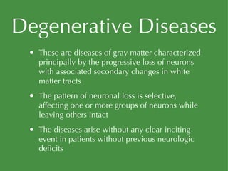 Degenerative Diseases These are diseases of gray matter characterized principally by the progressive loss of neurons with associated secondary changes in white matter tracts The pattern of neuronal loss is selective, affecting one or more groups of neurons while leaving others intact The diseases arise without any clear inciting event in patients without previous neurologic deficits 