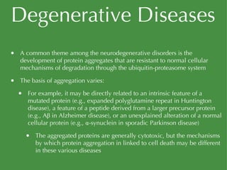 Degenerative Diseases A common theme among the neurodegenerative disorders is the development of protein aggregates that are resistant to normal cellular mechanisms of degradation through the ubiquitin-proteasome system The basis of aggregation varies: For example, it may be directly related to an intrinsic feature of a mutated protein (e.g., expanded polyglutamine repeat in Huntington disease), a feature of a peptide derived from a larger precursor protein (e.g., Aβ in Alzheimer disease), or an unexplained alteration of a normal cellular protein (e.g., α-synuclein in sporadic Parkinson disease) The aggregated proteins are generally cytotoxic, but the mechanisms by which protein aggregation in linked to cell death may be different in these various diseases 