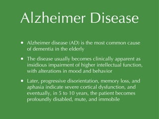 Alzheimer Disease Alzheimer disease (AD) is the most common cause of dementia in the elderly The disease usually becomes clinically apparent as insidious impairment of higher intellectual function, with alterations in mood and behavior Later, progressive disorientation, memory loss, and aphasia indicate severe cortical dysfunction, and eventually, in 5 to 10 years, the patient becomes profoundly disabled, mute, and immobile 