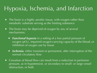 Hypoxia, Ischemia, and Infarction The brain is a highly aerobic tissue, with oxygen rather than metabolic substrate serving as the limiting substance The brain may be deprived of oxygen by any of several mechanisms: Functional hypoxia  in a setting of a low partial pressure of oxygen (pO 2 ), impaired oxygen-carrying capacity of the blood, or inhibition of oxygen use by tissue Ischemia , either transient or permanent, after interruption of the normal circulatory flow Cessation of blood flow can result from a reduction in perfusion pressure, as in hypotension, or secondary to small- or large-vessel obstruction, or both 