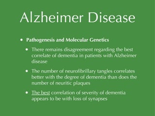 Alzheimer Disease Pathogenesis and Molecular Genetics There remains disagreement regarding the best correlate of dementia in patients with Alzheimer disease The number of neurofibrillary tangles correlates better with the degree of dementia than does the number of neuritic plaques The best  correlation of severity of dementia appears to be with loss of synapses 