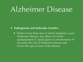 Alzheimer Disease Pathogenesis and Molecular Genetics Distinct from these loci in which mutations cause Alzheimer disease, one allele (ε4) of the apolipoprotein E (ApoE) gene on chromosome 19 increases the risk of Alzheimer disease and lowers the age at onset of the disease 