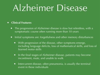 Alzheimer Disease Clinical Features The progression of Alzheimer disease is slow but relentless, with a symptomatic course often running more than 10 years Initial symptoms are: forgetfulness and other memory disturbances With progression of the disease, other symptoms emerge, including language deficits, loss of mathematical skills, and loss of learned motor skills In the final stages of Alzheimer disease, patients may become incontinent, mute, and unable to walk Intercurrent disease, often pneumonia, is usually the terminal event in these individuals 