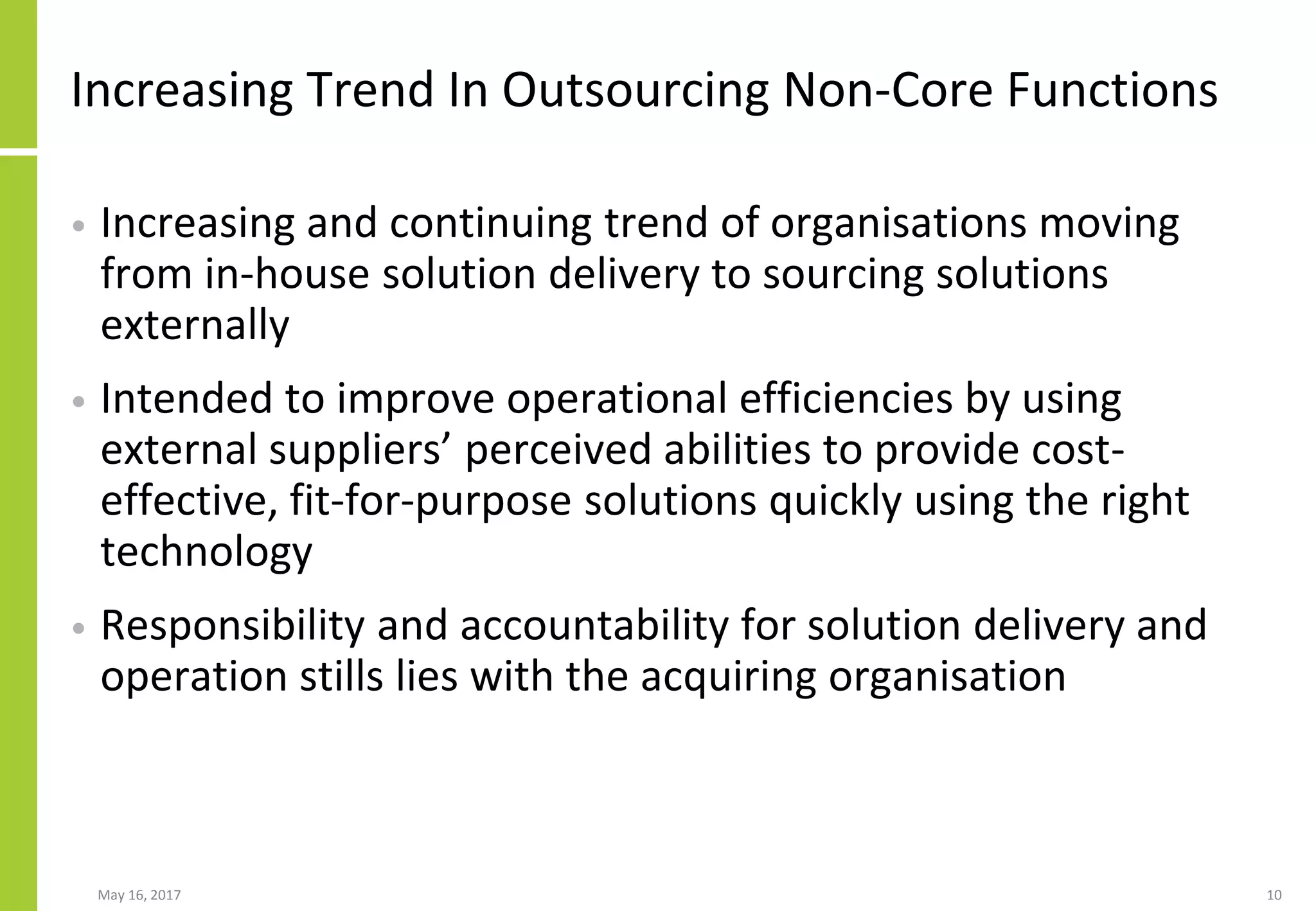 May 16, 2017 10
Increasing Trend In Outsourcing Non-Core Functions
• Increasing and continuing trend of organisations moving
from in-house solution delivery to sourcing solutions
externally
• Intended to improve operational efficiencies by using
external suppliers’ perceived abilities to provide cost-
effective, fit-for-purpose solutions quickly using the right
technology
• Responsibility and accountability for solution delivery and
operation stills lies with the acquiring organisation
 