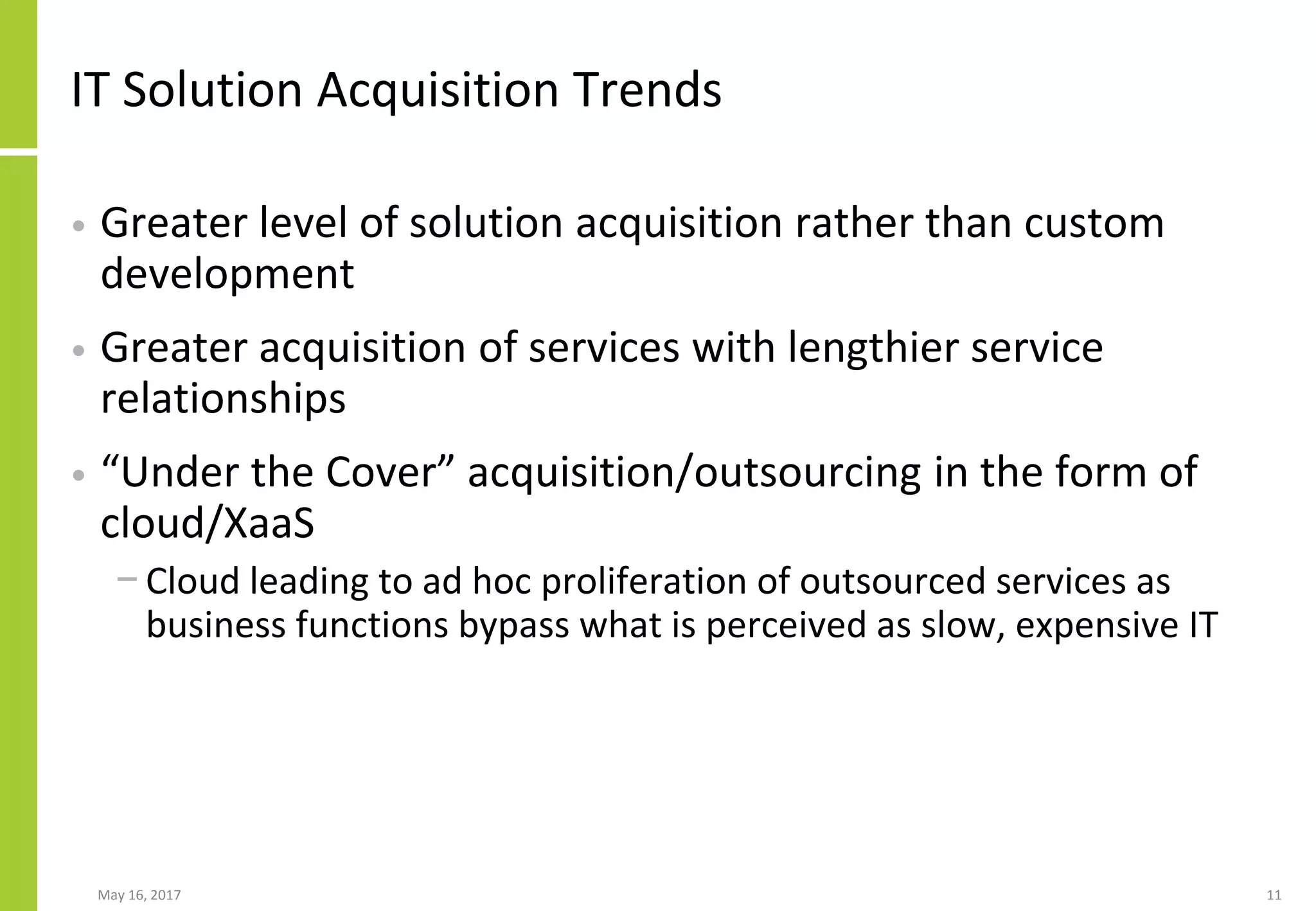 May 16, 2017 11
IT Solution Acquisition Trends
• Greater level of solution acquisition rather than custom
development
• Greater acquisition of services with lengthier service
relationships
• “Under the Cover” acquisition/outsourcing in the form of
cloud/XaaS
− Cloud leading to ad hoc proliferation of outsourced services as
business functions bypass what is perceived as slow, expensive IT
 