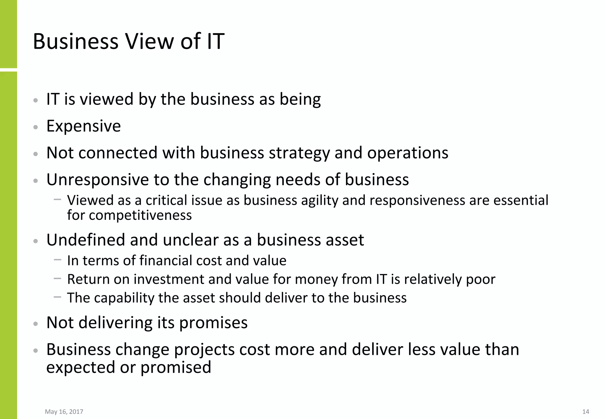 May 16, 2017 14
Business View of IT
• IT is viewed by the business as being
• Expensive
• Not connected with business strategy and operations
• Unresponsive to the changing needs of business
− Viewed as a critical issue as business agility and responsiveness are essential
for competitiveness
• Undefined and unclear as a business asset
− In terms of financial cost and value
− Return on investment and value for money from IT is relatively poor
− The capability the asset should deliver to the business
• Not delivering its promises
• Business change projects cost more and deliver less value than
expected or promised
 