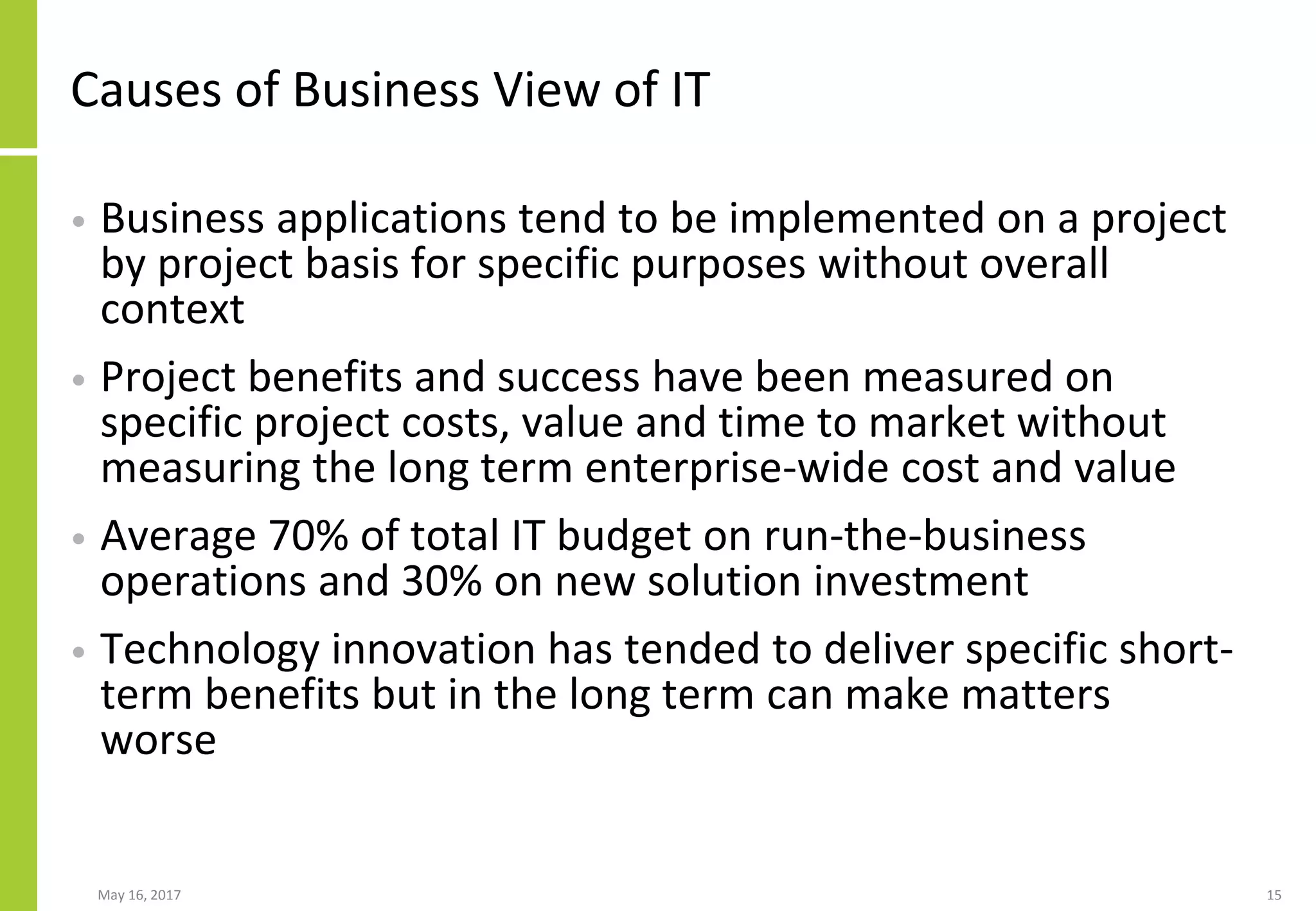 May 16, 2017 15
Causes of Business View of IT
• Business applications tend to be implemented on a project
by project basis for specific purposes without overall
context
• Project benefits and success have been measured on
specific project costs, value and time to market without
measuring the long term enterprise-wide cost and value
• Average 70% of total IT budget on run-the-business
operations and 30% on new solution investment
• Technology innovation has tended to deliver specific short-
term benefits but in the long term can make matters
worse
 