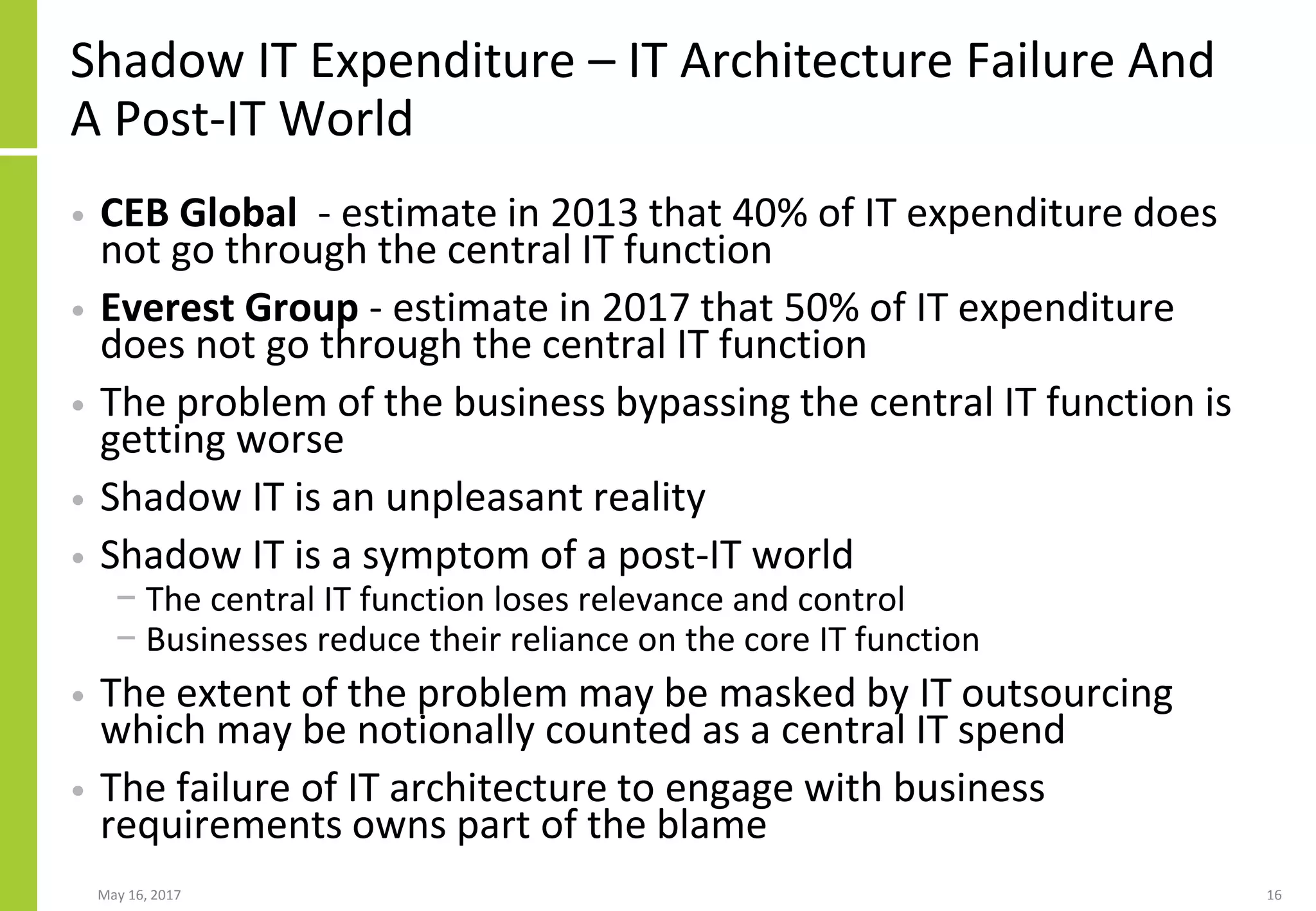 Shadow IT Expenditure – IT Architecture Failure And
A Post-IT World
• CEB Global - estimate in 2013 that 40% of IT expenditure does
not go through the central IT function
• Everest Group - estimate in 2017 that 50% of IT expenditure
does not go through the central IT function
• The problem of the business bypassing the central IT function is
getting worse
• Shadow IT is an unpleasant reality
• Shadow IT is a symptom of a post-IT world
− The central IT function loses relevance and control
− Businesses reduce their reliance on the core IT function
• The extent of the problem may be masked by IT outsourcing
which may be notionally counted as a central IT spend
• The failure of IT architecture to engage with business
requirements owns part of the blame
May 16, 2017 16
 