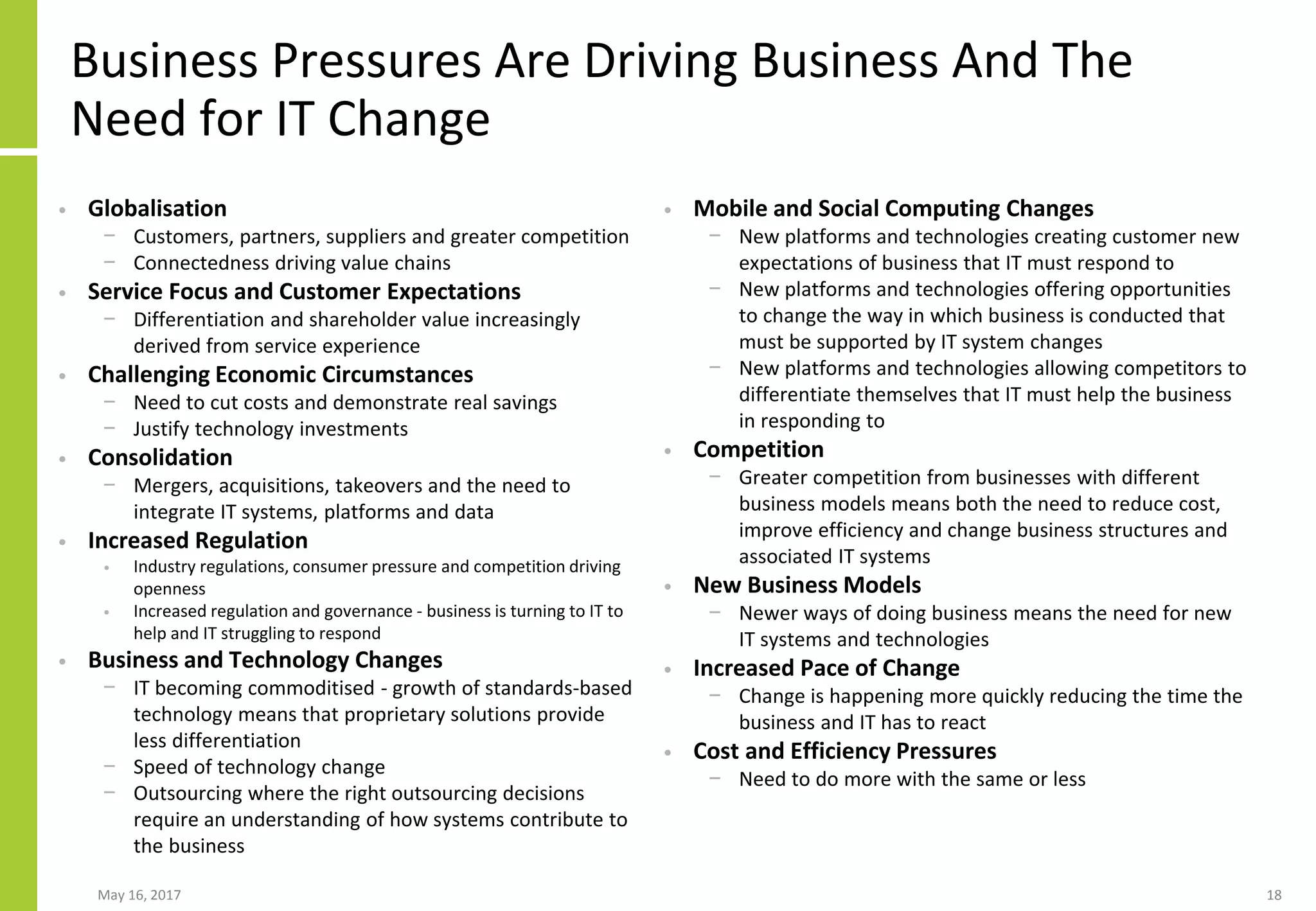Business Pressures Are Driving Business And The
Need for IT Change
• Globalisation
− Customers, partners, suppliers and greater competition
− Connectedness driving value chains
• Service Focus and Customer Expectations
− Differentiation and shareholder value increasingly
derived from service experience
• Challenging Economic Circumstances
− Need to cut costs and demonstrate real savings
− Justify technology investments
• Consolidation
− Mergers, acquisitions, takeovers and the need to
integrate IT systems, platforms and data
• Increased Regulation
• Industry regulations, consumer pressure and competition driving
openness
• Increased regulation and governance - business is turning to IT to
help and IT struggling to respond
• Business and Technology Changes
− IT becoming commoditised - growth of standards-based
technology means that proprietary solutions provide
less differentiation
− Speed of technology change
− Outsourcing where the right outsourcing decisions
require an understanding of how systems contribute to
the business
• Mobile and Social Computing Changes
− New platforms and technologies creating customer new
expectations of business that IT must respond to
− New platforms and technologies offering opportunities
to change the way in which business is conducted that
must be supported by IT system changes
− New platforms and technologies allowing competitors to
differentiate themselves that IT must help the business
in responding to
• Competition
− Greater competition from businesses with different
business models means both the need to reduce cost,
improve efficiency and change business structures and
associated IT systems
• New Business Models
− Newer ways of doing business means the need for new
IT systems and technologies
• Increased Pace of Change
− Change is happening more quickly reducing the time the
business and IT has to react
• Cost and Efficiency Pressures
− Need to do more with the same or less
May 16, 2017 18
 