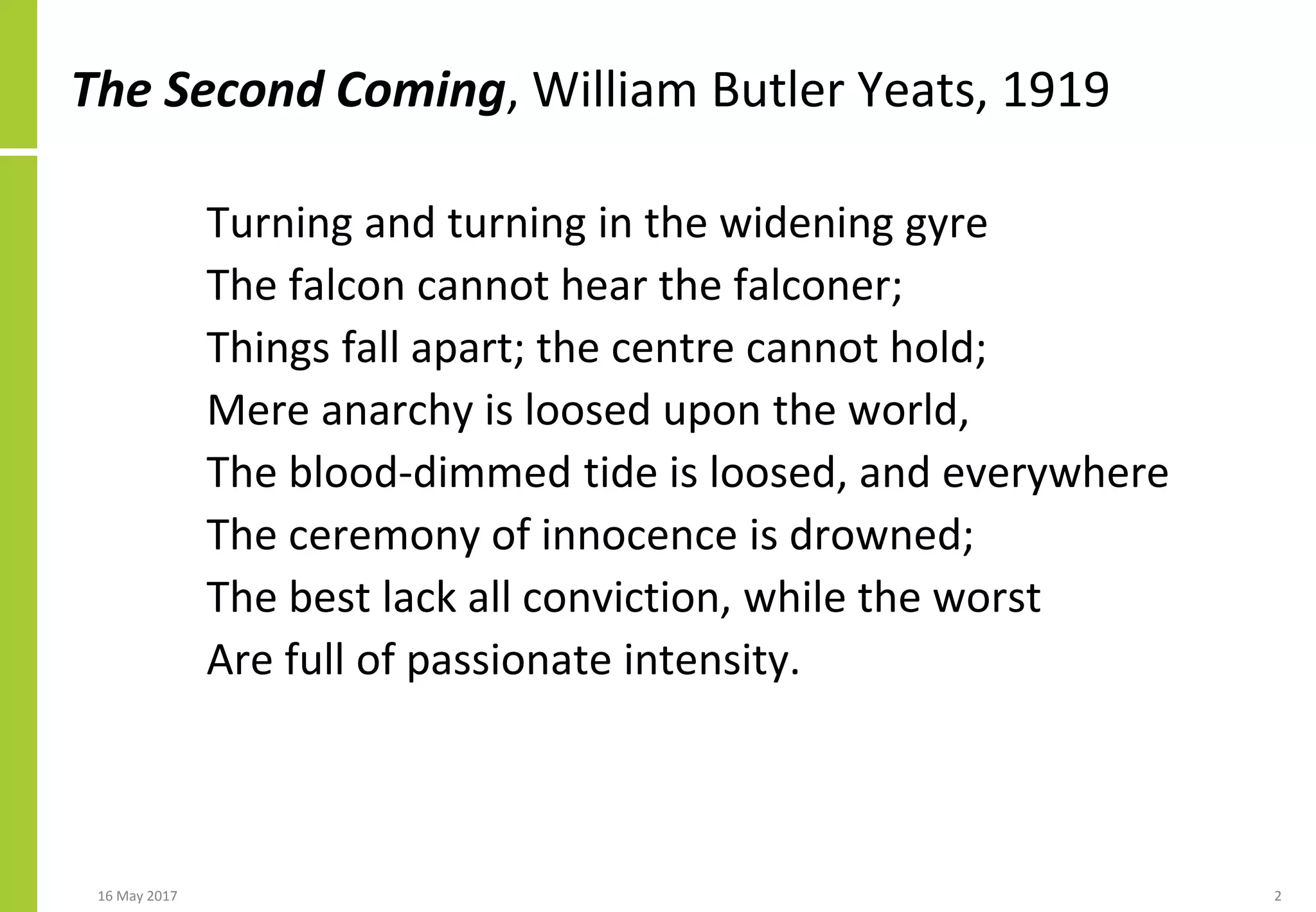 The Second Coming, William Butler Yeats, 1919
Turning and turning in the widening gyre
The falcon cannot hear the falconer;
Things fall apart; the centre cannot hold;
Mere anarchy is loosed upon the world,
The blood-dimmed tide is loosed, and everywhere
The ceremony of innocence is drowned;
The best lack all conviction, while the worst
Are full of passionate intensity.
16 May 2017 2
 
