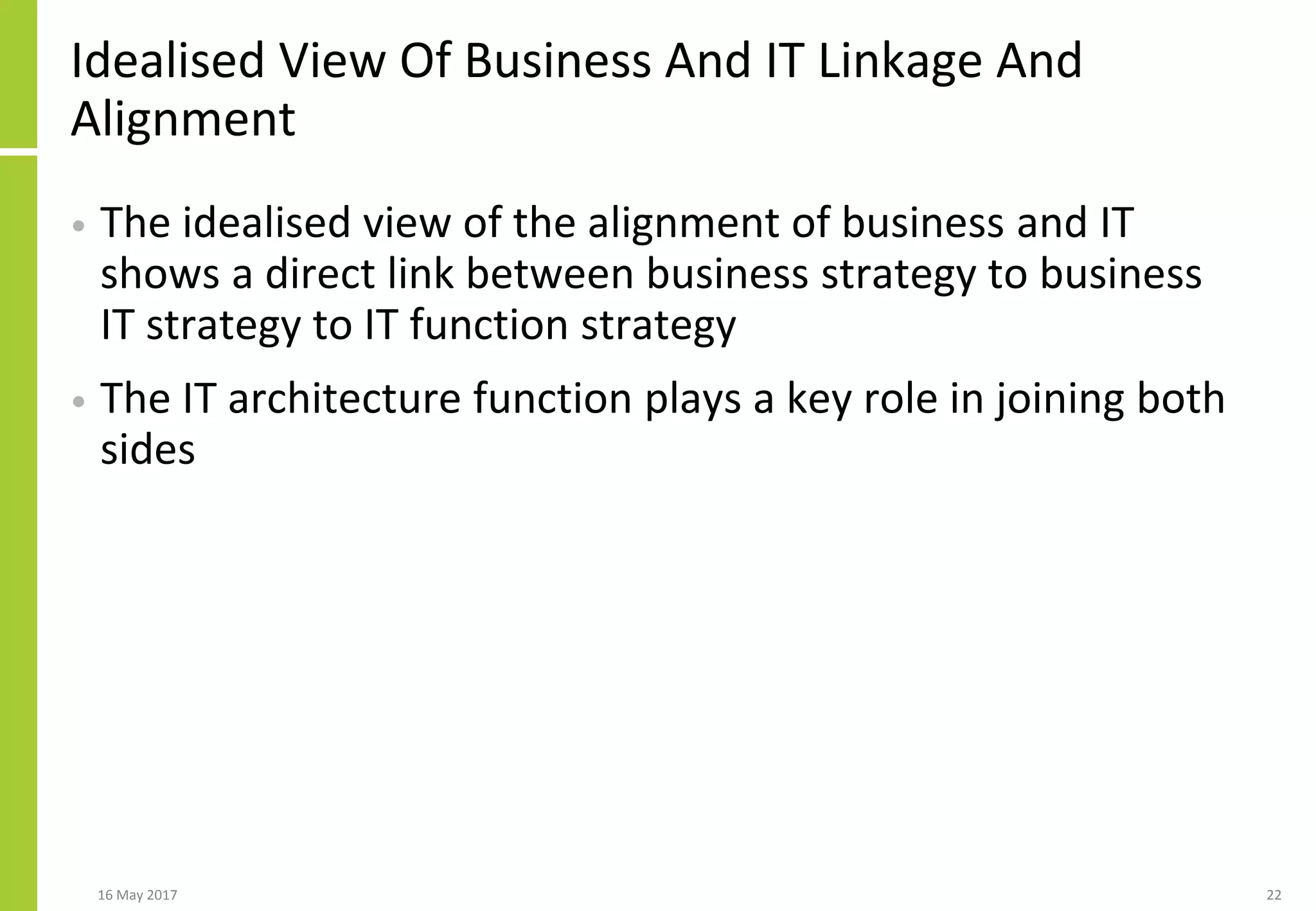 Idealised View Of Business And IT Linkage And
Alignment
• The idealised view of the alignment of business and IT
shows a direct link between business strategy to business
IT strategy to IT function strategy
• The IT architecture function plays a key role in joining both
sides
16 May 2017 22
 
