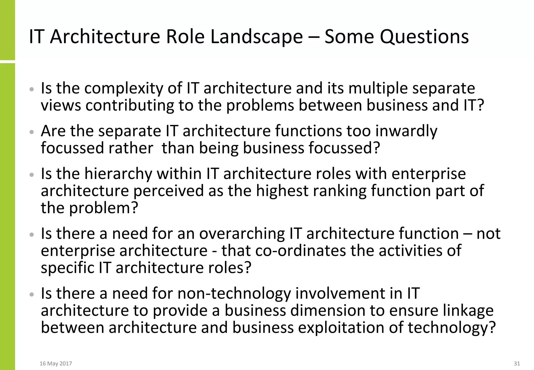 IT Architecture Role Landscape – Some Questions
• Is the complexity of IT architecture and its multiple separate
views contributing to the problems between business and IT?
• Are the separate IT architecture functions too inwardly
focussed rather than being business focussed?
• Is the hierarchy within IT architecture roles with enterprise
architecture perceived as the highest ranking function part of
the problem?
• Is there a need for an overarching IT architecture function – not
enterprise architecture - that co-ordinates the activities of
specific IT architecture roles?
• Is there a need for non-technology involvement in IT
architecture to provide a business dimension to ensure linkage
between architecture and business exploitation of technology?
16 May 2017 31
 