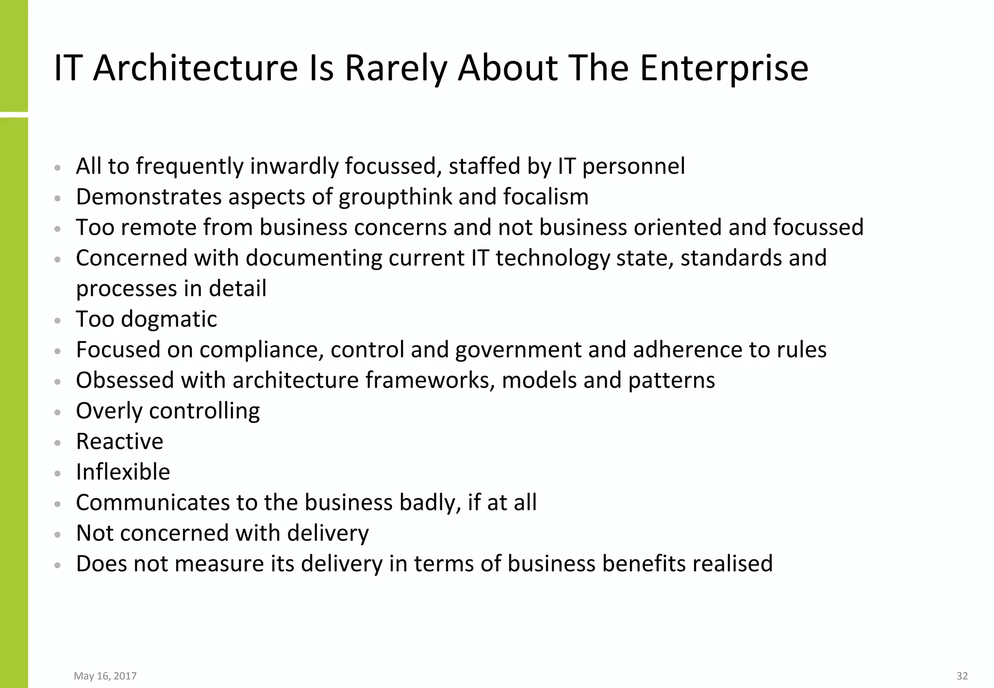 IT Architecture Is Rarely About The Enterprise
• All to frequently inwardly focussed, staffed by IT personnel
• Demonstrates aspects of groupthink and focalism
• Too remote from business concerns and not business oriented and focussed
• Concerned with documenting current IT technology state, standards and
processes in detail
• Too dogmatic
• Focused on compliance, control and government and adherence to rules
• Obsessed with architecture frameworks, models and patterns
• Overly controlling
• Reactive
• Inflexible
• Communicates to the business badly, if at all
• Not concerned with delivery
• Does not measure its delivery in terms of business benefits realised
May 16, 2017 32
 