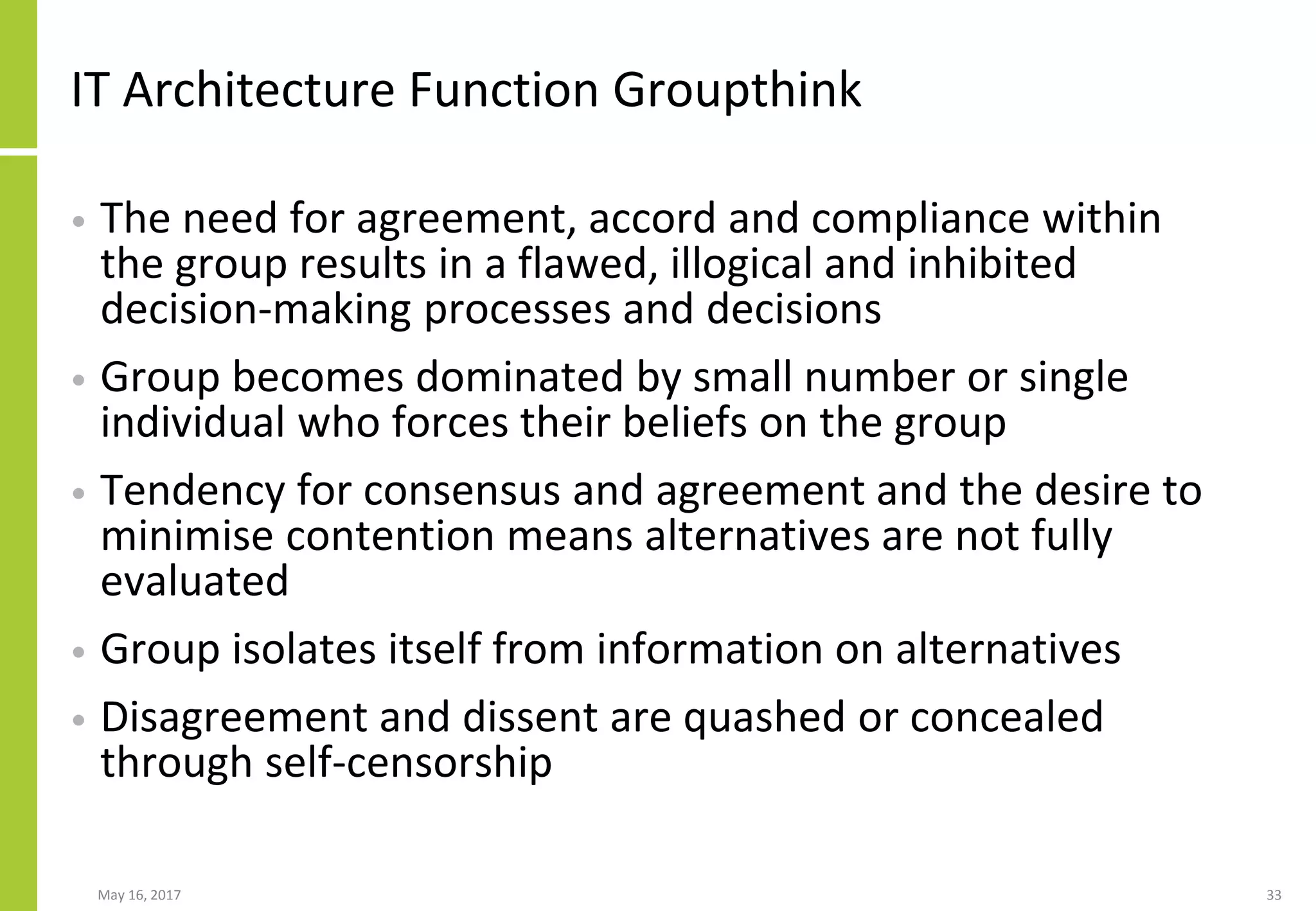 IT Architecture Function Groupthink
• The need for agreement, accord and compliance within
the group results in a flawed, illogical and inhibited
decision-making processes and decisions
• Group becomes dominated by small number or single
individual who forces their beliefs on the group
• Tendency for consensus and agreement and the desire to
minimise contention means alternatives are not fully
evaluated
• Group isolates itself from information on alternatives
• Disagreement and dissent are quashed or concealed
through self-censorship
May 16, 2017 33
 