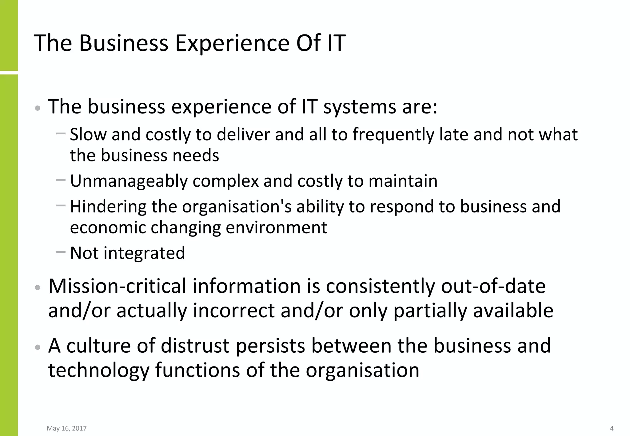 The Business Experience Of IT
• The business experience of IT systems are:
− Slow and costly to deliver and all to frequently late and not what
the business needs
− Unmanageably complex and costly to maintain
− Hindering the organisation's ability to respond to business and
economic changing environment
− Not integrated
• Mission-critical information is consistently out-of-date
and/or actually incorrect and/or only partially available
• A culture of distrust persists between the business and
technology functions of the organisation
May 16, 2017 4
 