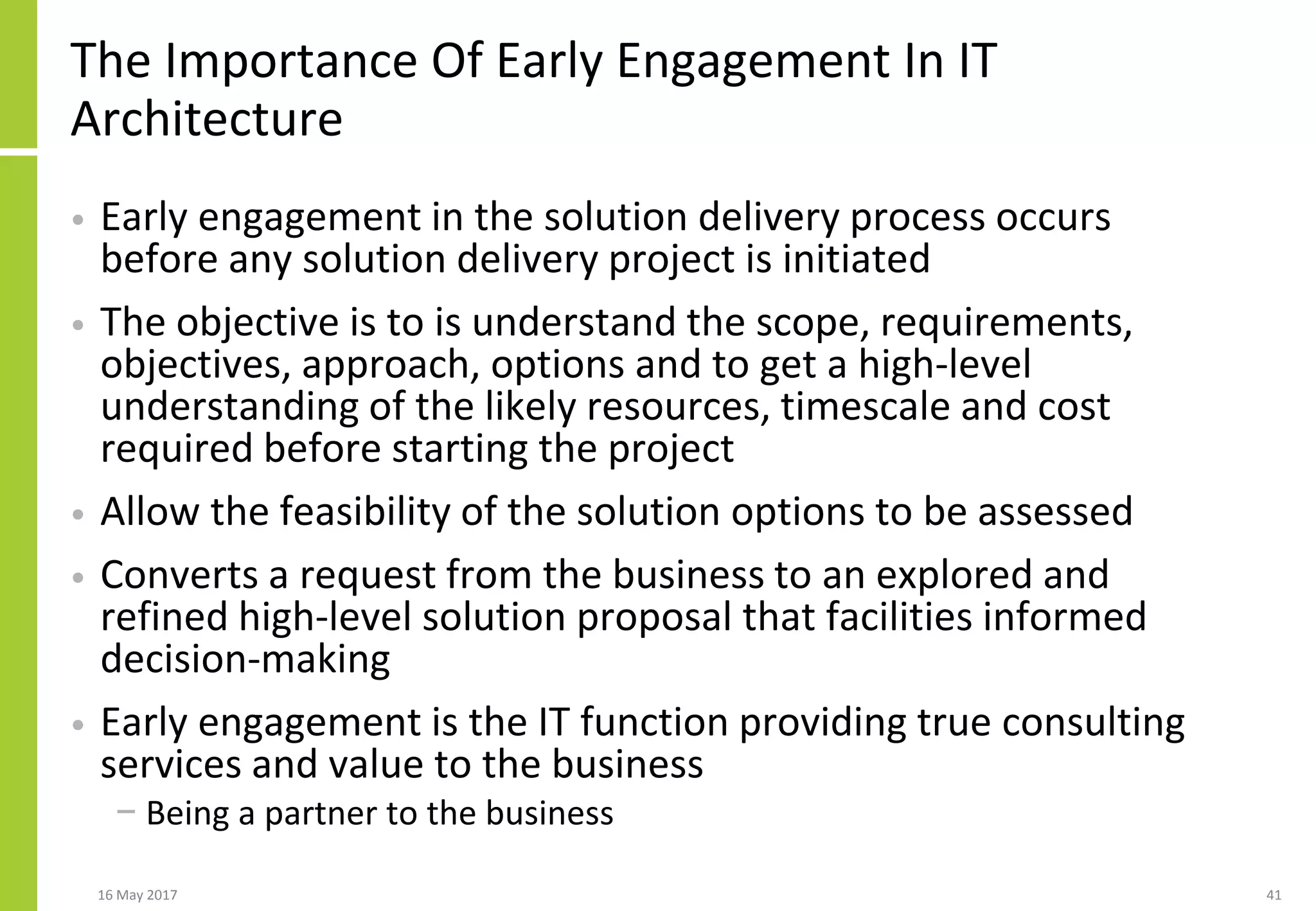 The Importance Of Early Engagement In IT
Architecture
• Early engagement in the solution delivery process occurs
before any solution delivery project is initiated
• The objective is to is understand the scope, requirements,
objectives, approach, options and to get a high-level
understanding of the likely resources, timescale and cost
required before starting the project
• Allow the feasibility of the solution options to be assessed
• Converts a request from the business to an explored and
refined high-level solution proposal that facilities informed
decision-making
• Early engagement is the IT function providing true consulting
services and value to the business
− Being a partner to the business
16 May 2017 41
 