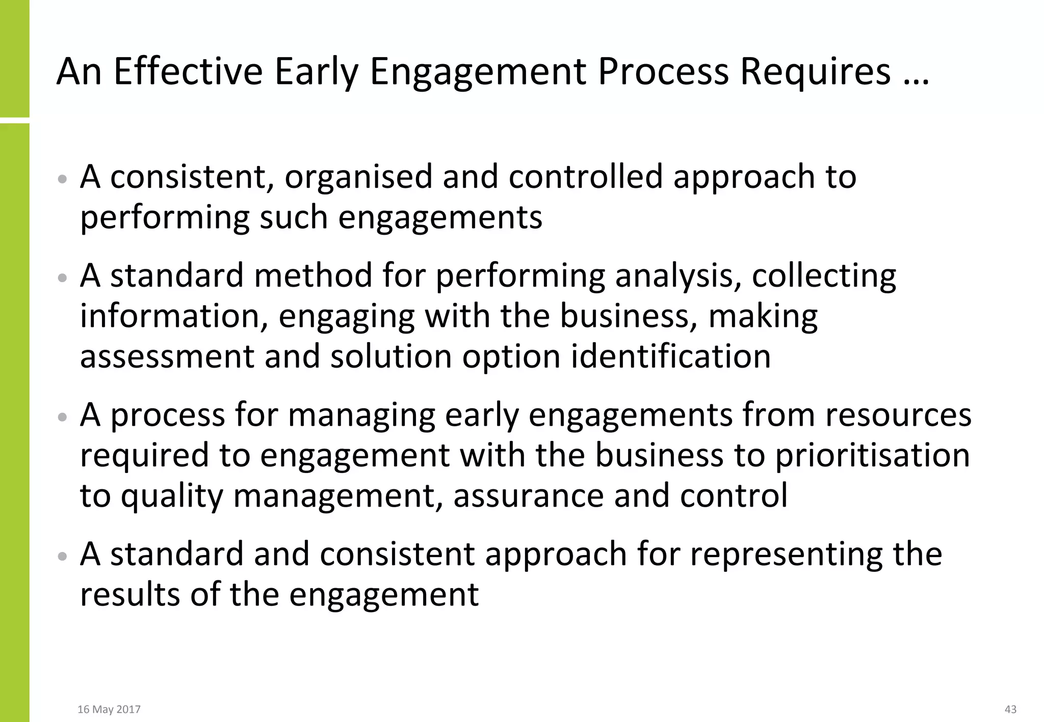 An Effective Early Engagement Process Requires …
• A consistent, organised and controlled approach to
performing such engagements
• A standard method for performing analysis, collecting
information, engaging with the business, making
assessment and solution option identification
• A process for managing early engagements from resources
required to engagement with the business to prioritisation
to quality management, assurance and control
• A standard and consistent approach for representing the
results of the engagement
16 May 2017 43
 