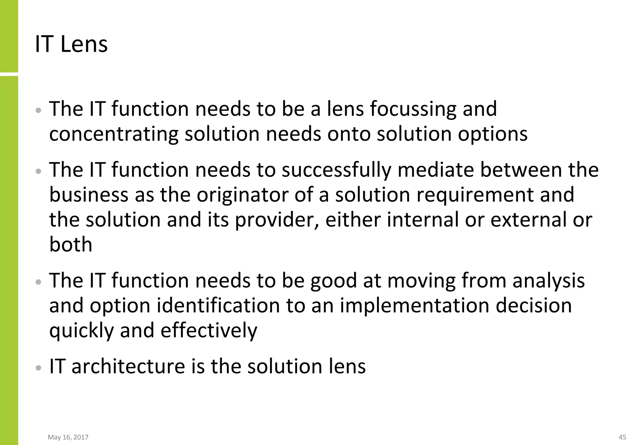 IT Lens
• The IT function needs to be a lens focussing and
concentrating solution needs onto solution options
• The IT function needs to successfully mediate between the
business as the originator of a solution requirement and
the solution and its provider, either internal or external or
both
• The IT function needs to be good at moving from analysis
and option identification to an implementation decision
quickly and effectively
• IT architecture is the solution lens
May 16, 2017 45
 