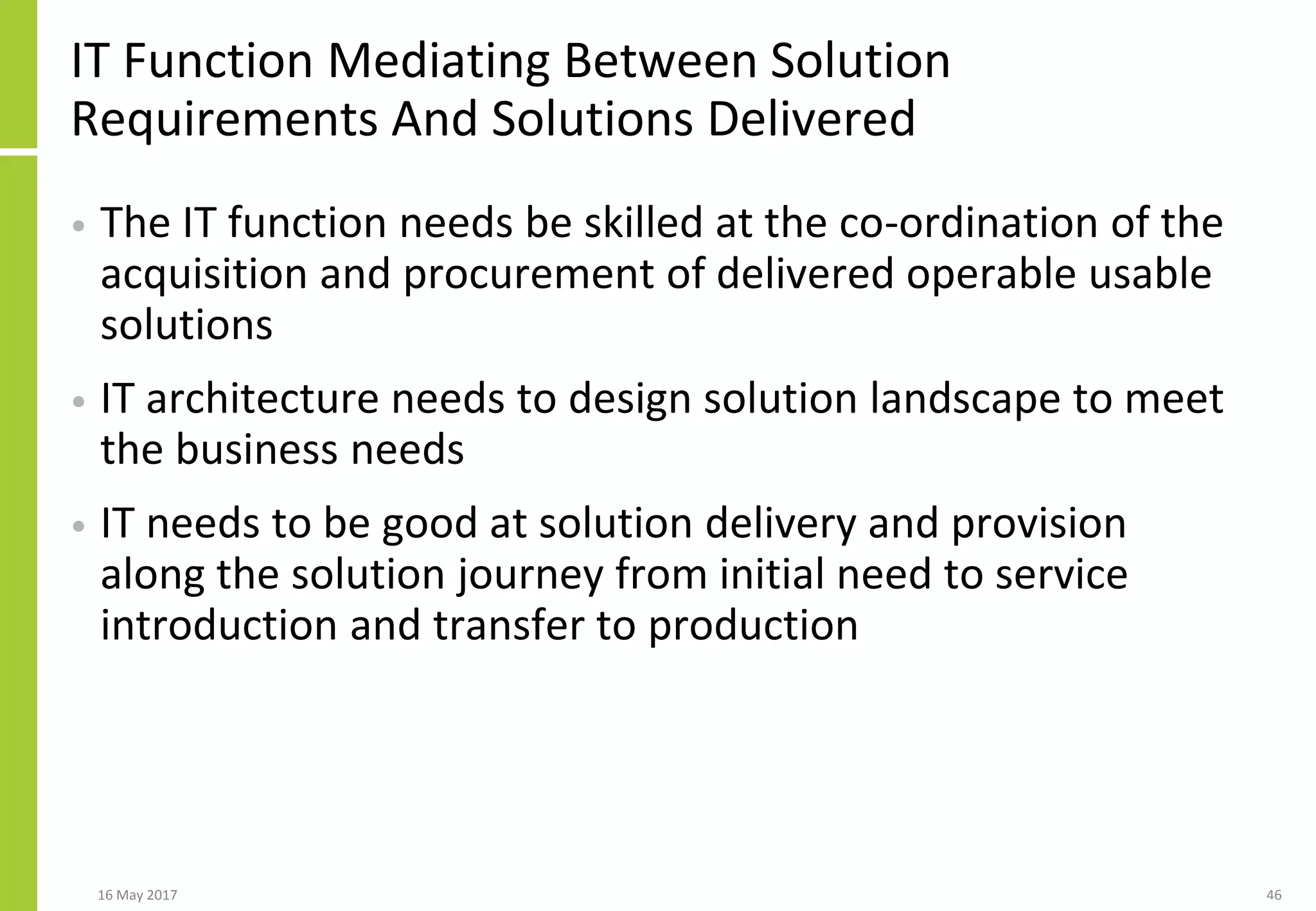 IT Function Mediating Between Solution
Requirements And Solutions Delivered
• The IT function needs be skilled at the co-ordination of the
acquisition and procurement of delivered operable usable
solutions
• IT architecture needs to design solution landscape to meet
the business needs
• IT needs to be good at solution delivery and provision
along the solution journey from initial need to service
introduction and transfer to production
16 May 2017 46
 