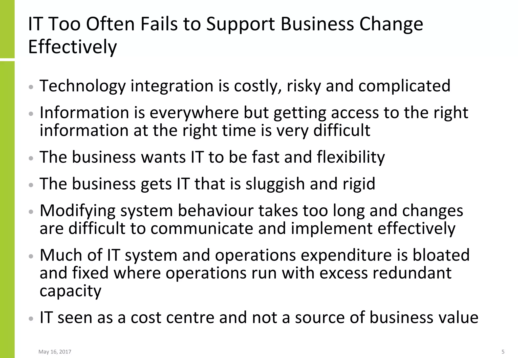 May 16, 2017 5
IT Too Often Fails to Support Business Change
Effectively
• Technology integration is costly, risky and complicated
• Information is everywhere but getting access to the right
information at the right time is very difficult
• The business wants IT to be fast and flexibility
• The business gets IT that is sluggish and rigid
• Modifying system behaviour takes too long and changes
are difficult to communicate and implement effectively
• Much of IT system and operations expenditure is bloated
and fixed where operations run with excess redundant
capacity
• IT seen as a cost centre and not a source of business value
 