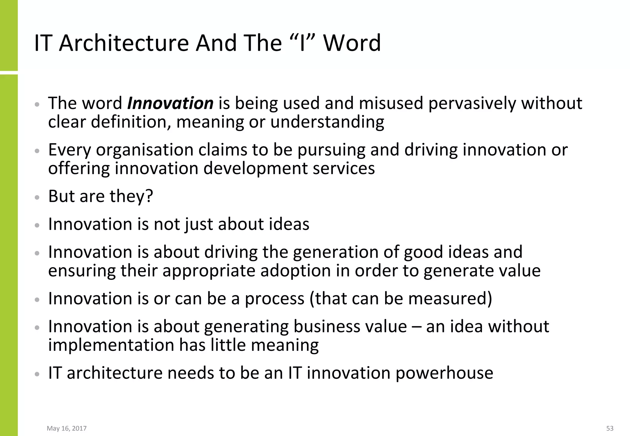 May 16, 2017 53
IT Architecture And The “I” Word
• The word Innovation is being used and misused pervasively without
clear definition, meaning or understanding
• Every organisation claims to be pursuing and driving innovation or
offering innovation development services
• But are they?
• Innovation is not just about ideas
• Innovation is about driving the generation of good ideas and
ensuring their appropriate adoption in order to generate value
• Innovation is or can be a process (that can be measured)
• Innovation is about generating business value – an idea without
implementation has little meaning
• IT architecture needs to be an IT innovation powerhouse
 