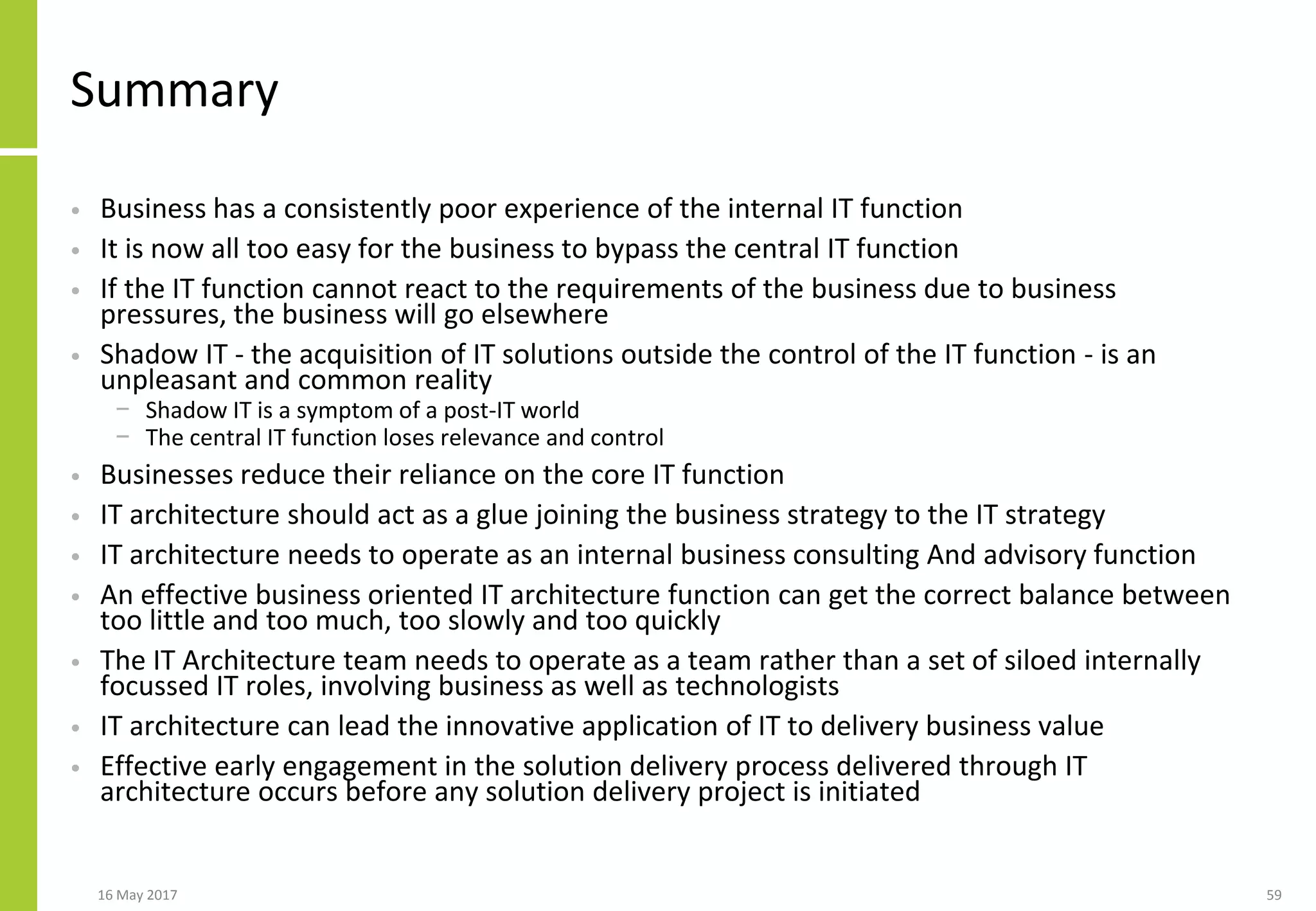 Summary
• Business has a consistently poor experience of the internal IT function
• It is now all too easy for the business to bypass the central IT function
• If the IT function cannot react to the requirements of the business due to business
pressures, the business will go elsewhere
• Shadow IT - the acquisition of IT solutions outside the control of the IT function - is an
unpleasant and common reality
− Shadow IT is a symptom of a post-IT world
− The central IT function loses relevance and control
• Businesses reduce their reliance on the core IT function
• IT architecture should act as a glue joining the business strategy to the IT strategy
• IT architecture needs to operate as an internal business consulting And advisory function
• An effective business oriented IT architecture function can get the correct balance between
too little and too much, too slowly and too quickly
• The IT Architecture team needs to operate as a team rather than a set of siloed internally
focussed IT roles, involving business as well as technologists
• IT architecture can lead the innovative application of IT to delivery business value
• Effective early engagement in the solution delivery process delivered through IT
architecture occurs before any solution delivery project is initiated
16 May 2017 59
 
