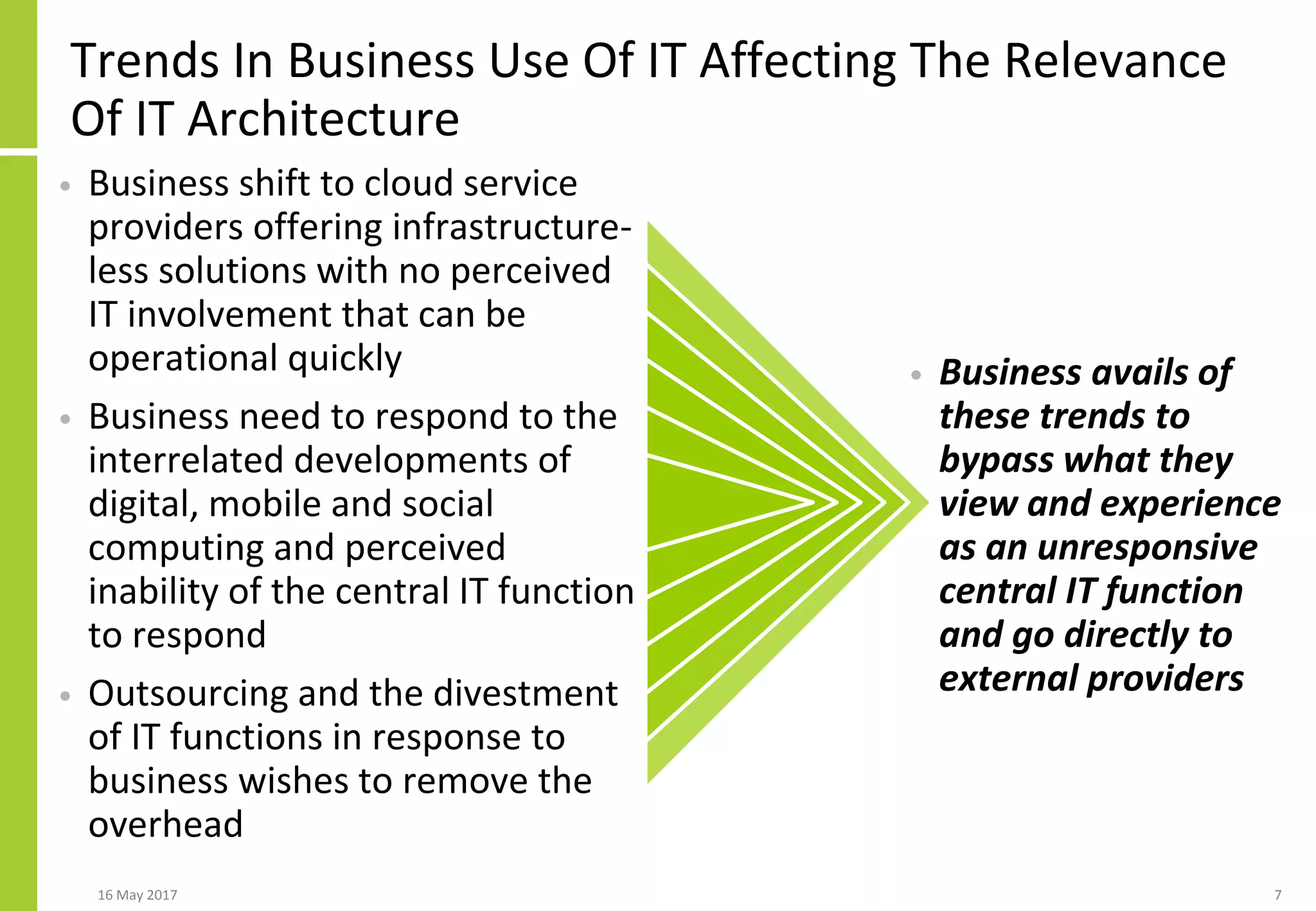 Trends In Business Use Of IT Affecting The Relevance
Of IT Architecture
• Business shift to cloud service
providers offering infrastructure-
less solutions with no perceived
IT involvement that can be
operational quickly
• Business need to respond to the
interrelated developments of
digital, mobile and social
computing and perceived
inability of the central IT function
to respond
• Outsourcing and the divestment
of IT functions in response to
business wishes to remove the
overhead
• Business avails of
these trends to
bypass what they
view and experience
as an unresponsive
central IT function
and go directly to
external providers
16 May 2017 7
 