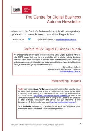 The Centre for Digital Business
Autumn Newsletter
Welcome to the Centre’s first newsletter, this will be a quarterly
update on our research, enterprise and teaching activities.
Reach us on

@DBCentreSalford or m.griffiths@salford.ac.uk

Salford MBA: Digital Business Launch
We are recruiting for out newly launched Salford MBA: Digital Business which is
fully AMBA accredited and is now available with a distinct digital business
pathway, it has been developed to provide a skill-set of technological knowledge
and managements administration, so leaders are able to navigate digital business
settings and technologically base environments.
Contact Brian McGarrie
Director of MBA and Executive Programme

b.mcgarrie@salford.ac.uk

Membership Updates
Firstly can we give Alex Fenton a warm welcome as he has recently joined
the Centre and the Business School from MediaCityUK. Alex can be found
in the Lady Hale building and has a number of current projects underway
(for more details: http://www.creativehive.org/web/alexfenton). One of the
key contributions that Alex will be able to bring to our Centre is the capability
to offer technical consultancy and advice via ED Interactive a web
development & digital media business (http://www.edinteractive.co.uk/).
Sadly Maria Burke is moving to another Centre within the School that better
reflects her research interests so we wish her good luck!

http://www.salford.ac.uk/business-school/business-services/centre-for-digital-business

1

 