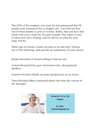 The CEO of the company you work for just announced that 20
people were terminated due to budget cuts. You find out that
one of those people is your co-worker, Kathy, that you have had
lunch with every week for 10 years straight. She comes to you
to share how she’s feeling, and for advice on what her next
steps will be.
What type of listener would you plan to be and why? Choose
one of the following, and provide an explanation of your choice:
People-Oriented (A friend willing to lend an ear)
Action-Oriented (Can grow frustrated with a disorganized
speaker)
Content-Oriented (Soaks up many perspectives on an issue)
Time-Oriented (More concerned about time than the content of
the message)
 