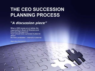 THE CEO SUCCESSION
PLANNING PROCESS
“A discussion piece”
When a CEO moves on or retires, the
organization’s Board of Directors and
Executive Management
Team should have a process in place to
attract
the best candidates – internal or external.
Start the discussion…
 