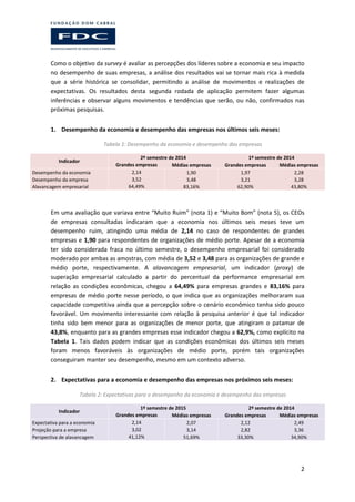 2
Como o objetivo da survey é avaliar as percepções dos líderes sobre a economia e seu impacto
no desempenho de suas empresas, a análise dos resultados vai se tornar mais rica à medida
que a série histórica se consolidar, permitindo a análise de movimentos e realizações de
expectativas. Os resultados desta segunda rodada de aplicação permitem fazer algumas
inferências e observar alguns movimentos e tendências que serão, ou não, confirmados nas
próximas pesquisas.
1. Desempenho da economia e desempenho das empresas nos últimos seis meses:
Tabela 1: Desempenho da economia e desempenho das empresas
Indicador
2º semestre de 2014 1º semestre de 2014
Grandes empresas Médias empresas Grandes empresas Médias empresas
Desempenho da economia 2,14 1,90 1,97 2,28
Desempenho da empresa 3,52 3,48 3,21 3,28
Alavancagem empresarial 64,49% 83,16% 62,90% 43,80%
Em uma avaliação que variava entre “Muito Ruim” (nota 1) e “Muito Bom” (nota 5), os CEOs
de empresas consultadas indicaram que a economia nos últimos seis meses teve um
desempenho ruim, atingindo uma média de 2,14 no caso de respondentes de grandes
empresas e 1,90 para respondentes de organizações de médio porte. Apesar de a economia
ter sido considerada fraca no último semestre, o desempenho empresarial foi considerado
moderado por ambas as amostras, com média de 3,52 e 3,48 para as organizações de grande e
médio porte, respectivamente. A alavancagem empresarial, um indicador (proxy) de
superação empresarial calculado a partir do percentual da performance empresarial em
relação as condições econômicas, chegou a 64,49% para empresas grandes e 83,16% para
empresas de médio porte nesse período, o que indica que as organizações melhoraram sua
capacidade competitiva ainda que a percepção sobre o cenário econômico tenha sido pouco
favorável. Um movimento interessante com relação à pesquisa anterior é que tal indicador
tinha sido bem menor para as organizações de menor porte, que atingiram o patamar de
43,8%, enquanto para as grandes empresas esse indicador chegou a 62,9%, como explícito na
Tabela 1. Tais dados podem indicar que as condições econômicas dos últimos seis meses
foram menos favoráveis às organizações de médio porte, porém tais organizações
conseguiram manter seu desempenho, mesmo em um contexto adverso.
2. Expectativas para a economia e desempenho das empresas nos próximos seis meses:
Tabela 2: Expectativas para o desempenho da economia e desempenho das empresas
Indicador
1º semestre de 2015 2º semestre de 2014
Grandes empresas Médias empresas Grandes empresas Médias empresas
Expectativa para a economia 2,14 2,07 2,12 2,49
Projeção para a empresa 3,02 3,14 2,82 3,36
Perspectiva de alavancagem 41,12% 51,69% 33,30% 34,90%
 