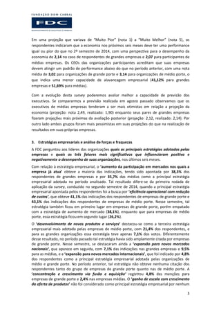3
Em uma projeção que variava de “Muito Pior” (nota 1) a “Muito Melhor” (nota 5), os
respondentes indicaram que a economia nos próximos seis meses deve ter uma performance
igual ou pior do que no 2º semestre de 2014, com uma perspectiva para o desempenho da
economia de 2,14 no caso de respondentes de grandes empresas e 2,07 para participantes de
médias empresas. Os CEOs das organizações participantes acreditam que suas empresas
devem atingir um padrão de performance abaixo do que no período anterior, com uma nota
média de 3,02 para organizações de grande porte e 3,14 para organizações de médio porte, o
que indica uma menor capacidade de alavancagem empresarial (41,12% para grandes
empresas e 51,69% para médias).
Com a evolução desta survey poderemos avaliar melhor a capacidade de previsão dos
executivos. Se compararmos a previsão realizada em agosto passado observamos que os
executivos de médias empresas tenderam a ser mais otimistas em relação a projeção da
economia (projeção: nota 2,49, realizado: 1,90) enquanto seus pares de grandes empresas
fizeram projeções mais próximas da avaliação posterior (projeção: 2,12, realizado: 2,14). Por
outro lado ambos grupos foram mais pessimistas em suas projeções do que na realização de
resultados em suas próprias empresas.
3. Estratégias empresariais e análise de forças e fraquezas
A FDC perguntou aos líderes das organizações quais as principais estratégias adotadas pelas
empresas e quais os três fatores mais significativos que influenciaram positiva e
negativamente o desempenho de suas organizações, nos últimos seis meses.
Com relação à estratégia empresarial, o ‘aumento da participação em mercados nos quais a
empresa já atua’ obteve a maioria das indicações, tendo sido apontada por 38,3% dos
respondentes de grandes empresas e por 35,7% das médias como a principal estratégia
empresarial adotada no período analisado. Tal resultado difere-se da primeira rodada de
aplicação da survey, conduzido no segundo semestre de 2014, quando a principal estratégia
empresarial apontada pelos respondentes foi a busca por ‘eficiência operacional com redução
de custos’, que obteve 41,1% das indicações dos respondentes de empresas de grande porte e
43,1% das indicações dos respondentes de empresas de médio porte. Nesse semestre, tal
estratégia também ficou em primeiro lugar em empresas de grande porte, porém empatado
com a estratégia de aumento de mercado (38,1%), enquanto que para empresas de médio
porte, essa estratégia ficou em segundo lugar (26,2%).
O ‘desenvolvimento de novos produtos e serviços’ destacou-se como a terceira estratégia
empresarial mais adotada pelas empresas de médio porte, com 21,4% dos respondentes, e
para as grandes organizações essa estratégia teve apenas 7,1% dos votos. Diferentemente
desse resultado, no período passado tal estratégia havia sido amplamente citada por empresas
de grande porte. Nesse semestre, se destacaram ainda a ‘expansão para novos mercados
nacionais’, que aparece em seguida, com 7,1% das indicações nas grandes empresas e 9,5%
para as médias, e a ‘expansão para novos mercados internacionais’, que foi indicado por 4,8%
dos respondentes como a principal estratégia empresarial adotada pelas organizações de
médio e grande porte. No período anterior, tal estratégia não obteve nenhuma citação dos
respondentes tanto do grupo de empresas de grande porte quanto nas de médio porte. A
‘concentração e crescimento via fusão e aquisição’ registrou 4,8% das menções para
empresas de grande porte e 2,4% nas empresas médias. O ‘ganho de escala com crescimento
da oferta de produtos’ não foi considerado como principal estratégia empresarial por nenhum
 