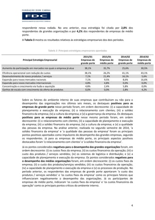 4
respondente nessa rodada. No ano anterior, essa estratégia foi citada por 2,8% dos
respondentes de grandes organizações e por 4,2% dos respondentes de empresas de médio
porte.
A Tabela 3 mostra os resultados relativos às estratégias empresariais dos dois períodos.
Tabela 3: Principais estratégias empresariais apontadas
Principal Estratégia Empresarial
2015/01
Empresas de
grande porte
2015/01
Empresas de
médio porte
2014/02
Empresas de
grande porte
2014/02
Empresas de
médio porte
Aumento da participação em mercados nos quais a empresa já atua 38,1% 35,7% 25,6% 30,5%
Eficiência operacional com redução de custos 38,1% 26,2% 41,1% 43,1%
Desenvolvimento de novos produtos / serviços 7,1% 21,4% 16,1% 5,6%
Expansão para novos mercados nacionais 7,1% 9,5% 8,6% 16,6%
Expansão para novos mercados internacionais 4,8% 4,8% 0,0% 0,0%
Concentração e crescimento via fusão e aquisição 4,8% 2,4% 5,8% 0,0%
Ganhos de escala com crescimento da oferta de produtos 0,0% 0,0% 2,8% 4,2%
Sobre os fatores do ambiente interno de suas empresas que contribuíram ou não para o
desempenho das organizações nos últimos seis meses, os destaques positivos para as
empresas de grande porte nesse período foram, em ordem decrescente: (i) a capacidade de
planejamento e execução da empresa; (ii) o relacionamento com clientes; (iii) a solidez
financeira da empresa; (iv) a cultura da empresa; e (v) a governança da empresa. Os destaques
positivos para as empresas de médio porte nesse mesmo período foram, em ordem
decrescente: (i) o relacionamento com clientes; (ii) a capacidade de planejamento e execução
da empresa; (iii) a solidez financeira da empresa; (iv) a cultura da empresa; e (v) a qualidade
das pessoas da empresa. Na análise anterior, realizada no segundo semestre de 2014, ‘a
solidez financeira da empresa’ e ‘a qualidade das pessoas da empresa’ foram os principais
pontos positivos apontados como impulsores do desempenho das grandes empresas, segundo
os respondentes. Já para as empresas de médio porte, os principais aspectos positivos
destacados foram ‘o relacionamento com clientes’ e ‘a solidez financeira da empresa’.
Já os pontos considerados negativos para o desempenho das grandes organizações foram, em
ordem decrescente: (i) os custos fixos da empresa; (ii) os custos financeiros da operação; (iii) o
custo dos produtos / serviços vendidos; (iv) os sistemas de logística e distribuição; e (v) a
capacidade de planejamento e execução da empresa. Os pontos considerados negativos para
o desempenho das médias organizações foram, em ordem decrescente: (i) os custos fixos da
empresa; (ii) o custo dos produtos/serviços vendidos; (iii) os custos financeiros da operação;
(iv) a capacidade de planejamento e execução da empresa e (v) os processos de produção. No
período anterior, os respondentes das empresas de grande porte apontaram ‘o custo dos
produtos / serviços vendidos’ e ‘os custos fixos da empresa’ como os principais fatores que
influenciaram negativamente o desempenho das organizações. Já os participantes de
empresas de médio porte, indicaram ‘os custos fixos da empresa’ e ‘os custos financeiros da
operação’ como os principais pontos críticos do ambiente interno.
 