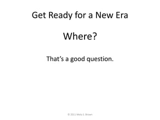 Get Ready for a New Era<br />Where?<br />That’s a good question.<br />© 2011 Meta S. Brown<br />