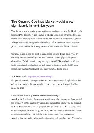 The Ceramic Coatings Market would grow
significantly in next five years
The global ceramic coatings market is expected to grow at a CAGR of 7.50%
from 2015 to 2020 to reach a value of $10.12 Billion. The transportation &
automotive industry is one of the major factors responsible for this growth.
A large number of new product launches, and expansions in the last five
years point towards the strong growth of this market in the near future.
Ceramic coatings can be used in various industries. It can be derived by
devising various technologies such as thermal spray, physical vapour
deposition (PVD), chemical vapour deposition (CVD), and others. Other
techniques involves dipping, sol gel, micro-oxidation, packed diffusion,
ionic beam surface treatment, and laser assisted techniques.
PDF Downlaod - http://tinyurl.com/opw9kpz
the global ceramic coatings market and aims to estimate the global market
of ceramic coatings for 2015 and to project the expected demand of the
same by 2020
“Asia-Pacific is the key market for ceramic coatings.”
Asia-Pacific dominated the ceramic coatings market in 2014 and accounted
for over 40% of the market by value. The market for China was the biggest
in Asia-Pacific in 2014 and is projected to grow at a CAGR of 8.48 in terms
of consumption between 2015 and 2020. On the other hand, the rest of the
world which includes the Middle East, Africa and, Latin and South
America, is expected to witness the highest growth rate by 2020. The major
 