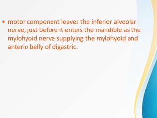 • motor component leaves the inferior alveolar
nerve, just before it enters the mandible as the
mylohyoid nerve supplying the mylohyoid and
anterio belly of digastric.
 