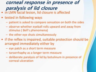 corneal response in presence of
paralysis of lid closure
• in LMN facial lesion, lid closure is affected
• tested in following ways
– patient is asked to compare sensation on both the sides
– observe whether eyeball rolls upward and away from
stimulus ( Bell's phenomena)
– the other eye shuts simultaneously
• if the reflex is impaired, suitable protection should be
arranged immediately either by
– eye patch as a short term measure
– tarsorrhaphy as a longer term measure
– deliberate paralysis of lid by botulinum in presence of
corneal ulceration
 