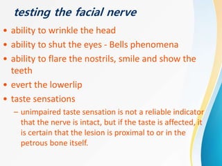 testing the facial nerve
• ability to wrinkle the head
• ability to shut the eyes - Bells phenomena
• ability to flare the nostrils, smile and show the
teeth
• evert the lowerlip
• taste sensations
– unimpaired taste sensation is not a reliable indicator
that the nerve is intact, but if the taste is affected, it
is certain that the lesion is proximal to or in the
petrous bone itself.
 