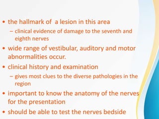 • the hallmark of a lesion in this area
– clinical evidence of damage to the seventh and
eighth nerves
• wide range of vestibular, auditory and motor
abnormalities occur.
• clinical history and examination
– gives most clues to the diverse pathologies in the
region
• important to know the anatomy of the nerves
for the presentation
• should be able to test the nerves bedside
 