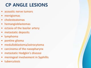 CP ANGLE LESIONS
• acoustic nerve tumors
• menigiomas
• cholesteatomas
• hemangioblastomas
• ectasia of the basilar artery
• metastatic deposits
• lymphoma
• pontine glioma
• medulloblastoma/astrocytoma
• carcinoma of the nasopharynx
• metastatic Hodgkin's disease
• meningeal involvement in Syphillis
• tuberculosis
 