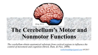 The Cerebellum’s Motor and
Nonmotor Functions
The cerebellum obtain anatomical substrate from cortical regions to influence the
control of movement and cognition (Strick, Dum, & Fiez, 2009).
ozella.brundidge@gmail.com 4/9/2017
(King, 2012)
 