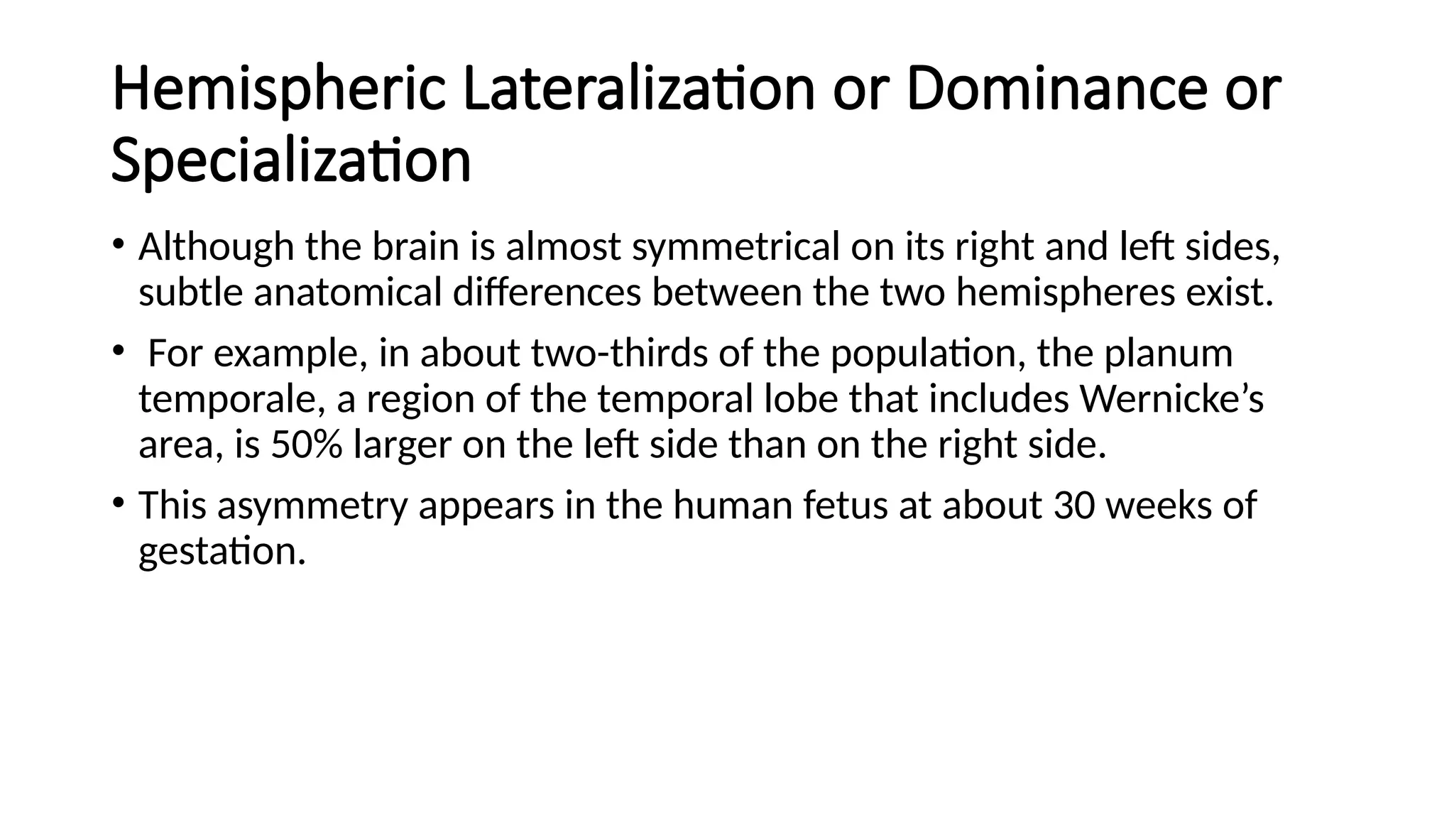 Hemispheric Lateralization or Dominance or
Specialization
• Although the brain is almost symmetrical on its right and left sides,
subtle anatomical differences between the two hemispheres exist.
• For example, in about two-thirds of the population, the planum
temporale, a region of the temporal lobe that includes Wernicke’s
area, is 50% larger on the left side than on the right side.
• This asymmetry appears in the human fetus at about 30 weeks of
gestation.
 