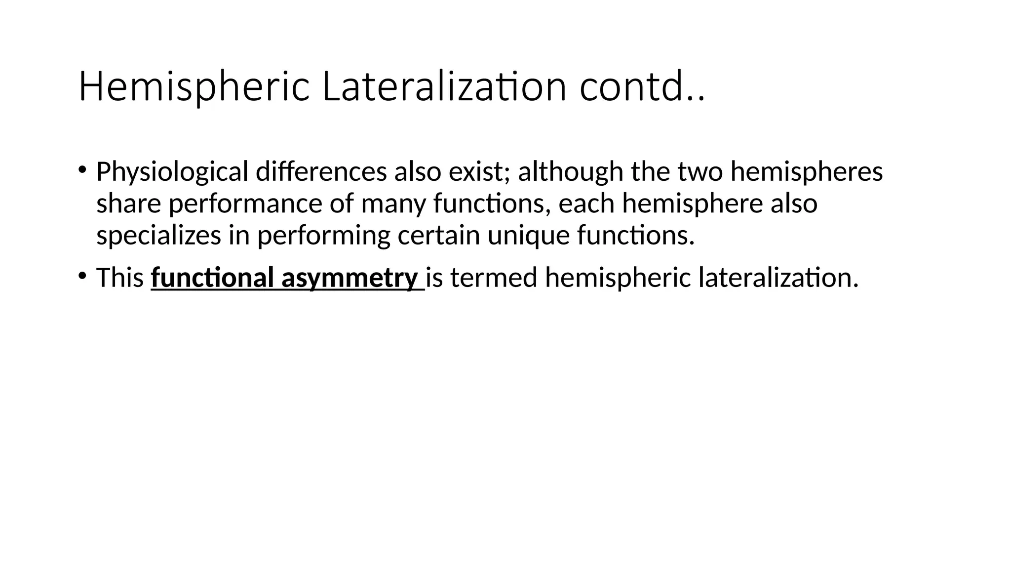 Hemispheric Lateralization contd..
• Physiological differences also exist; although the two hemispheres
share performance of many functions, each hemisphere also
specializes in performing certain unique functions.
• This functional asymmetry is termed hemispheric lateralization.
 