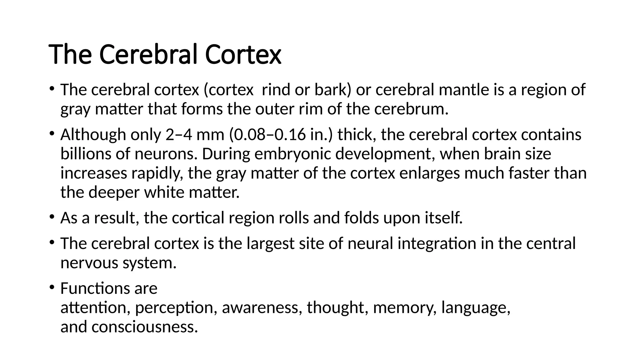 The Cerebral Cortex
• The cerebral cortex (cortex rind or bark) or cerebral mantle is a region of
gray matter that forms the outer rim of the cerebrum.
• Although only 2–4 mm (0.08–0.16 in.) thick, the cerebral cortex contains
billions of neurons. During embryonic development, when brain size
increases rapidly, the gray matter of the cortex enlarges much faster than
the deeper white matter.
• As a result, the cortical region rolls and folds upon itself.
• The cerebral cortex is the largest site of neural integration in the central
nervous system.
• Functions are
attention, perception, awareness, thought, memory, language,
and consciousness.
 