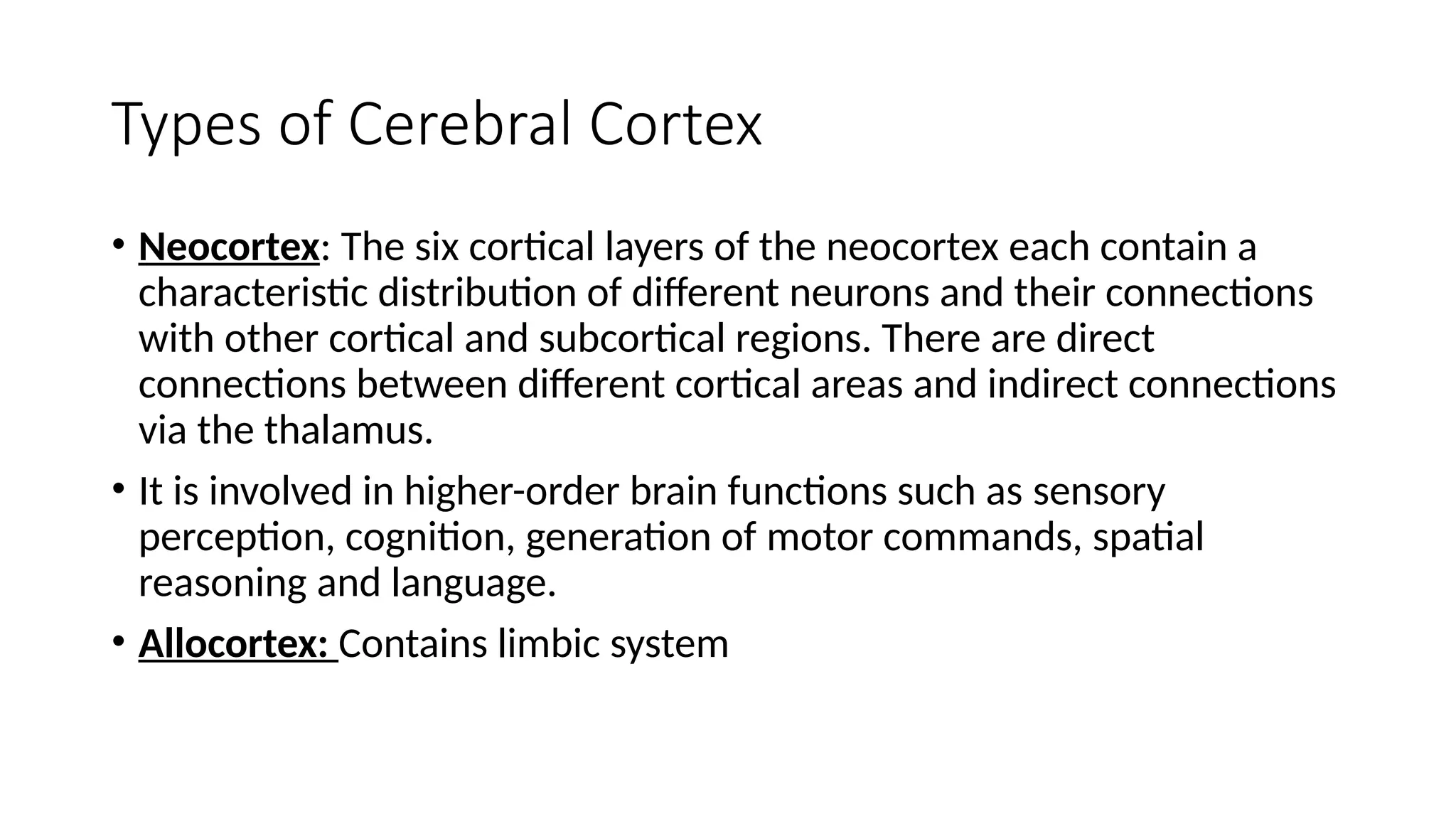 Types of Cerebral Cortex
• Neocortex: The six cortical layers of the neocortex each contain a
characteristic distribution of different neurons and their connections
with other cortical and subcortical regions. There are direct
connections between different cortical areas and indirect connections
via the thalamus.
• It is involved in higher-order brain functions such as sensory
perception, cognition, generation of motor commands, spatial
reasoning and language.
• Allocortex: Contains limbic system
 