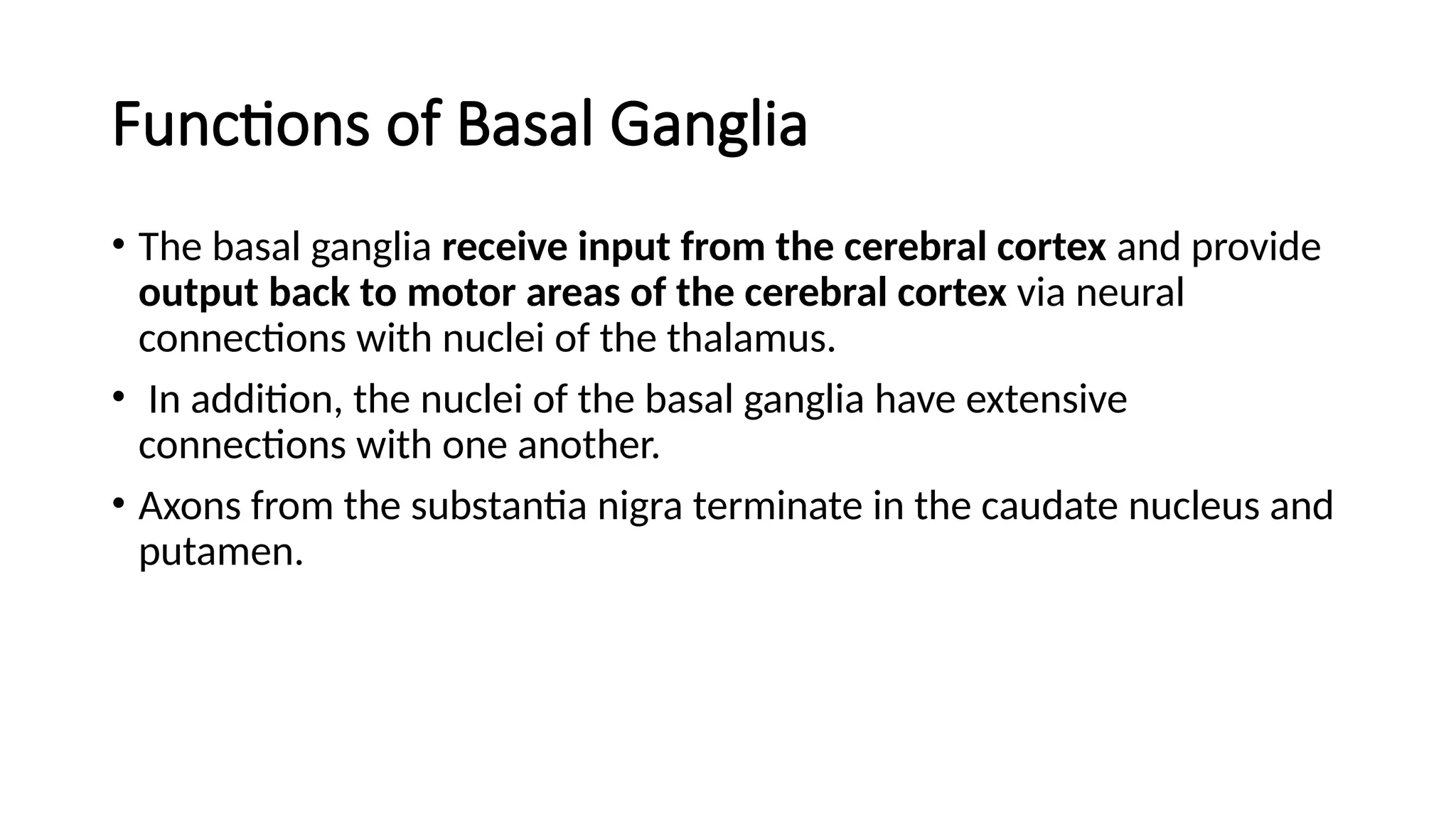 Functions of Basal Ganglia
• The basal ganglia receive input from the cerebral cortex and provide
output back to motor areas of the cerebral cortex via neural
connections with nuclei of the thalamus.
• In addition, the nuclei of the basal ganglia have extensive
connections with one another.
• Axons from the substantia nigra terminate in the caudate nucleus and
putamen.
 